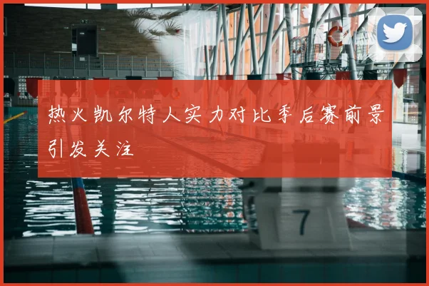 热火凯尔特人实力对比季后赛前景引发关注