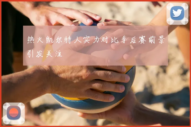 热火凯尔特人实力对比季后赛前景引发关注