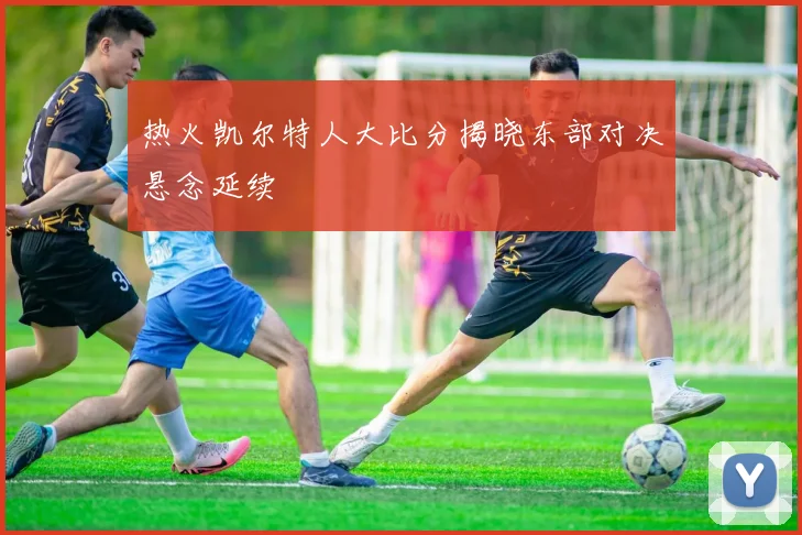 热火凯尔特人大比分揭晓东部对决悬念延续