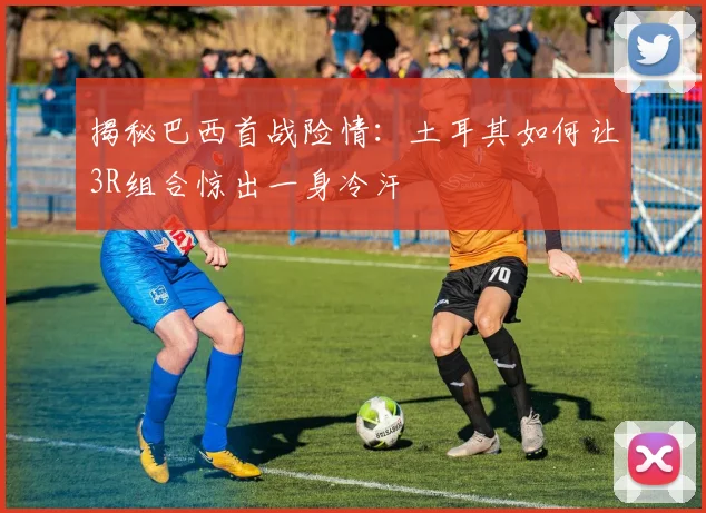 揭秘巴西首战险情：土耳其如何让3R组合惊出一身冷汗