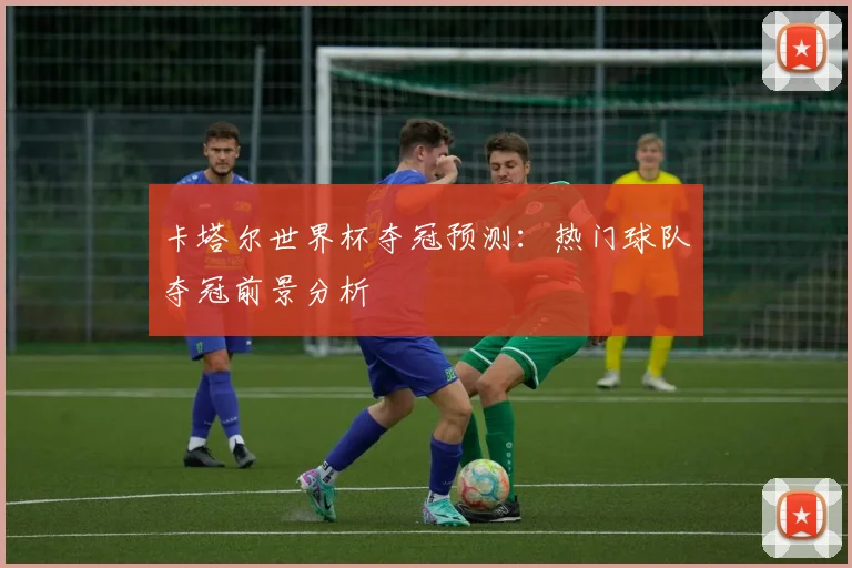 卡塔尔世界杯夺冠预测：热门球队夺冠前景分析