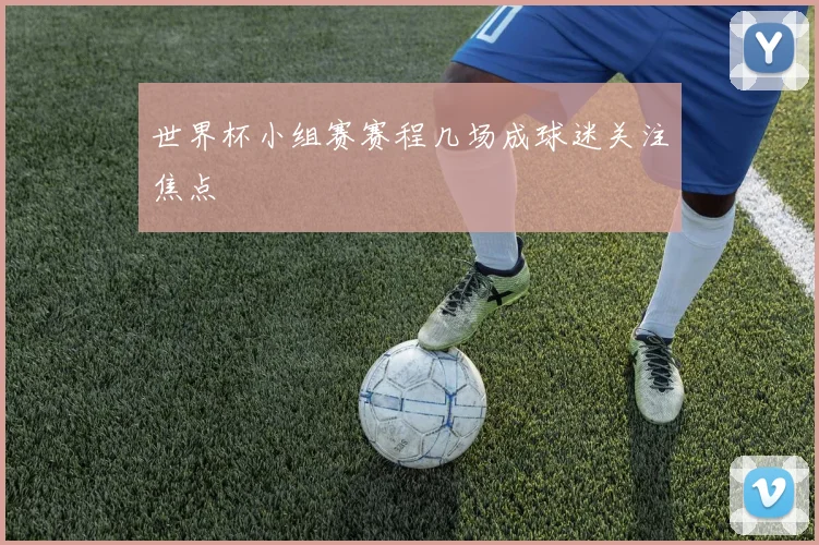 世界杯小组赛赛程几场成球迷关注焦点
