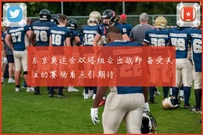 东京奥运会双塔组合出战即 备受关注的赛场看点引期待