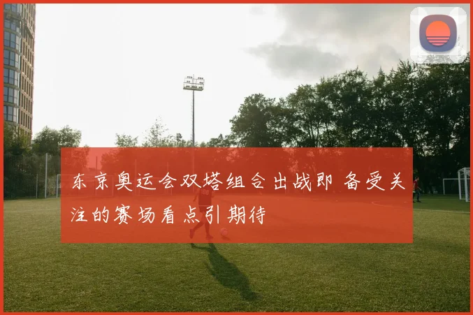 东京奥运会双塔组合出战即 备受关注的赛场看点引期待