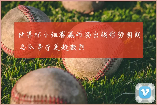 世界杯小组赛赢两场出线形势明朗 各队争夺更趋激烈