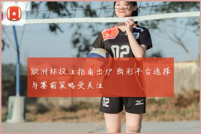 欧洲杯投注指南出炉 购彩平台选择与赛前策略受关注